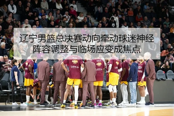 辽宁男篮总决赛动向牵动球迷神经 阵容调整与临场应变成焦点